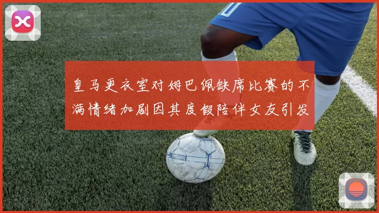 皇马更衣室对姆巴佩缺席比赛的不满情绪加剧因其度假陪伴女友引发争议