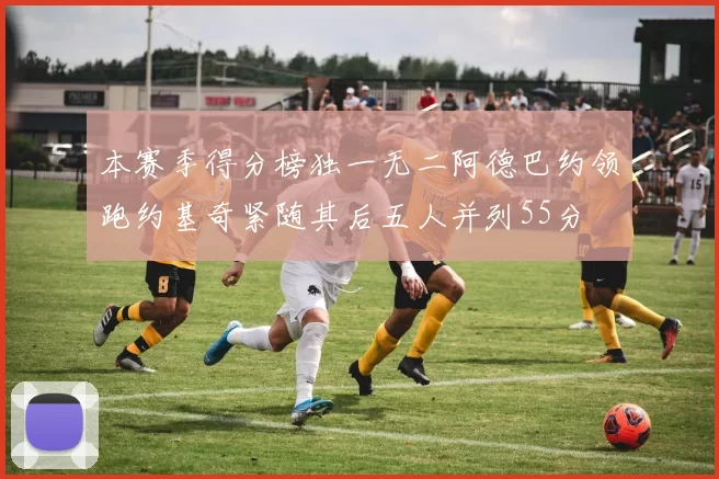 本赛季得分榜独一无二阿德巴约领跑约基奇紧随其后五人并列55分