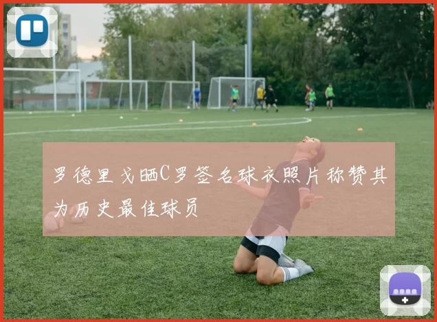 罗德里戈晒C罗签名球衣照片称赞其为历史最佳球员