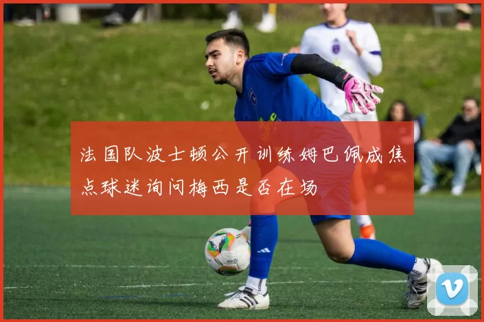 法国队波士顿公开训练姆巴佩成焦点球迷询问梅西是否在场
