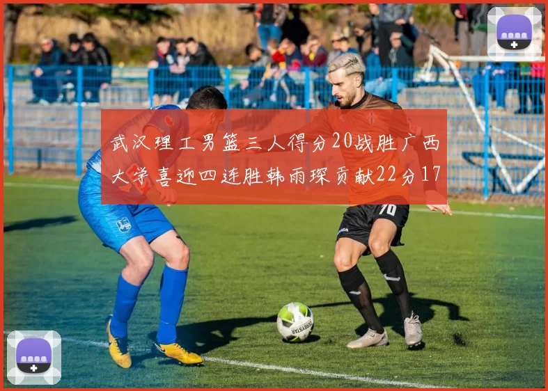 武汉理工男篮三人得分20战胜广西大学喜迎四连胜韩雨琛贡献22分17篮板张志才狂砍32分