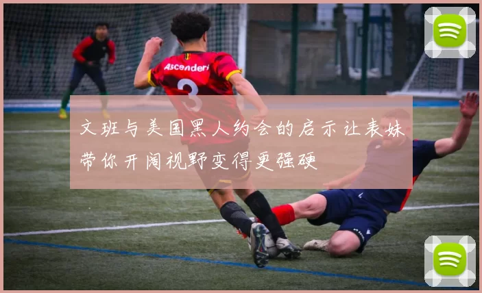 文班与美国黑人约会的启示让表妹带你开阔视野变得更强硬