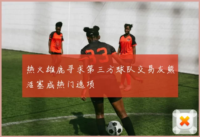 热火雄鹿寻求第三方球队交易灰熊活塞成热门选项