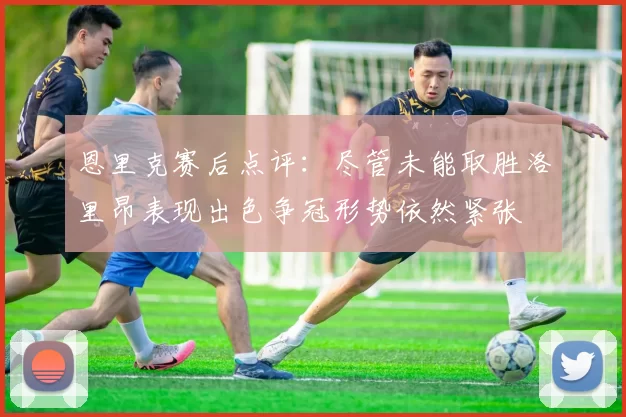 恩里克赛后点评：尽管未能取胜洛里昂表现出色争冠形势依然紧张