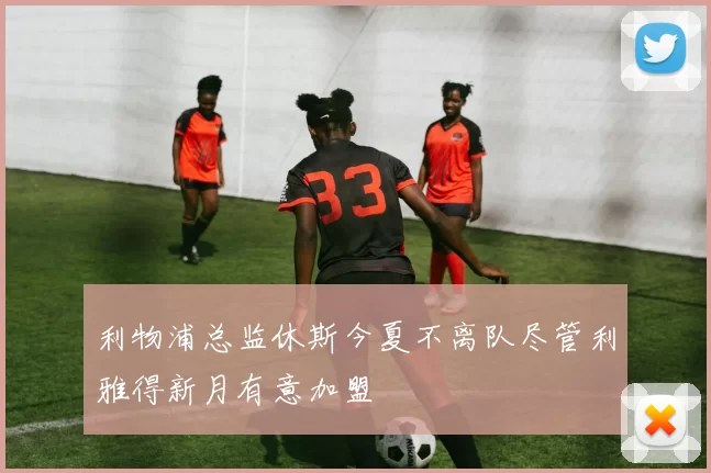 利物浦总监休斯今夏不离队尽管利雅得新月有意加盟