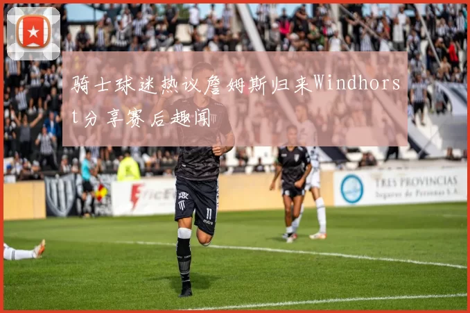 骑士球迷热议詹姆斯归来Windhorst分享赛后趣闻