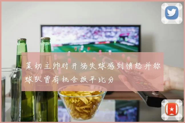 莱切主帅对开场失球感到愤怒并称球队曾有机会扳平比分