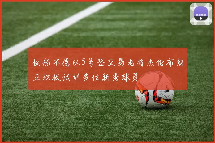 快船不愿以5号签交易老将杰伦布朗正积极试训多位新秀球员