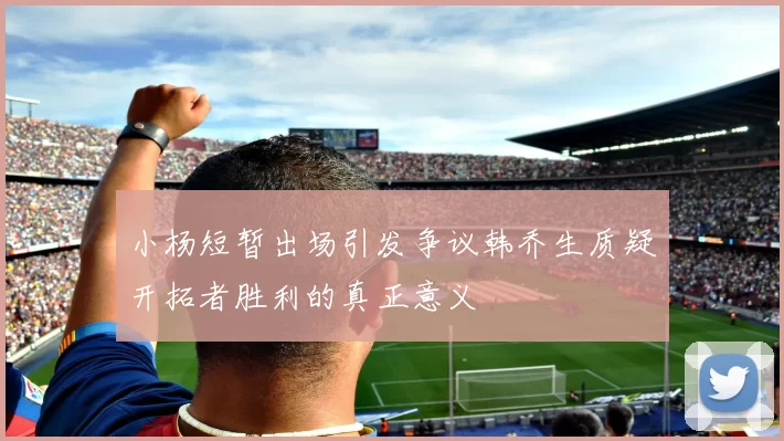小杨短暂出场引发争议韩乔生质疑开拓者胜利的真正意义