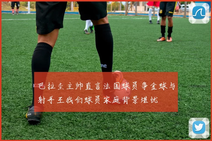巴拉圭主帅直言法国球员争金球与射手王我们球员家庭背景堪忧