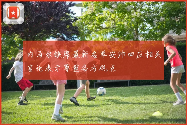 内马尔缺席最新名单安帅回应相关言论表示尊重各方观点