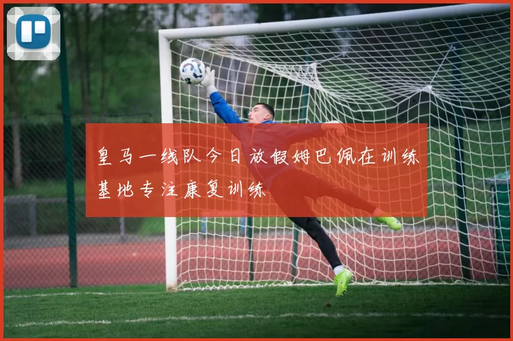 皇马一线队今日放假姆巴佩在训练基地专注康复训练