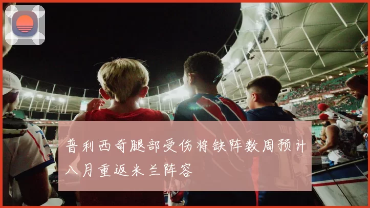 普利西奇腿部受伤将缺阵数周预计八月重返米兰阵容
