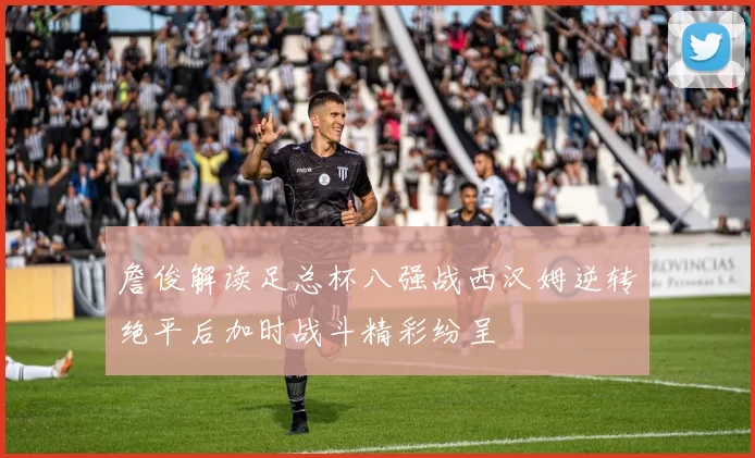 詹俊解读足总杯八强战西汉姆逆转绝平后加时战斗精彩纷呈