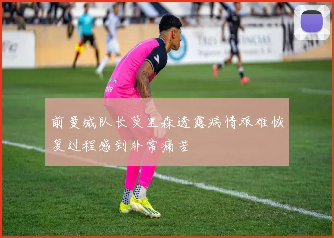 前曼城队长莫里森透露病情艰难恢复过程感到非常痛苦