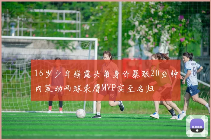 16岁少年崭露头角身价暴涨20分钟内策动两球荣膺MVP实至名归