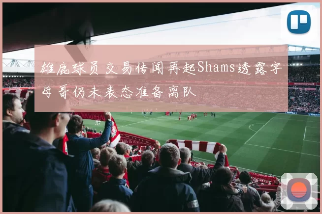 雄鹿球员交易传闻再起Shams透露字母哥仍未表态准备离队