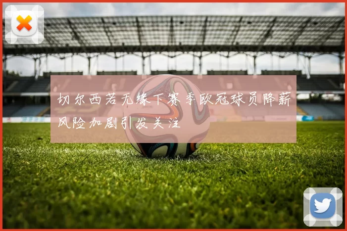 切尔西若无缘下赛季欧冠球员降薪风险加剧引发关注