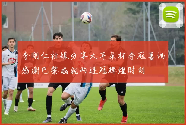 李刚仁社媒分享大耳朵杯夺冠喜讯感谢巴黎成就两连冠辉煌时刻