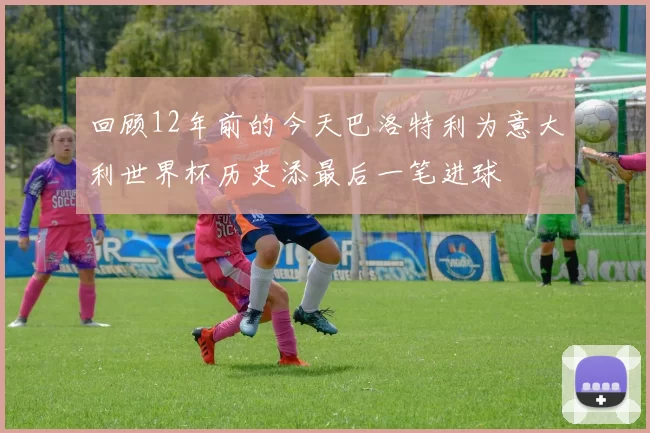 回顾12年前的今天巴洛特利为意大利世界杯历史添最后一笔进球