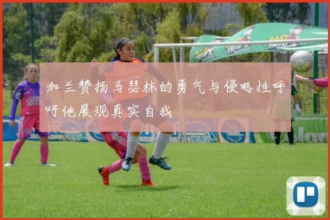 加兰赞扬马瑟林的勇气与侵略性呼吁他展现真实自我