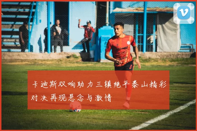 卡迪斯双响助力三镇绝平泰山精彩对决再现悬念与激情