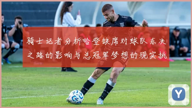 骑士记者分析哈登缺席对球队东决之路的影响与总冠军梦想的现实挑战